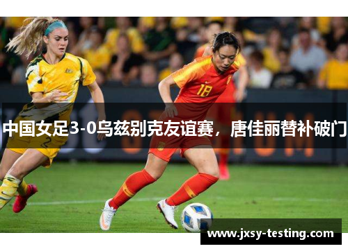 中国女足3-0乌兹别克友谊赛，唐佳丽替补破门